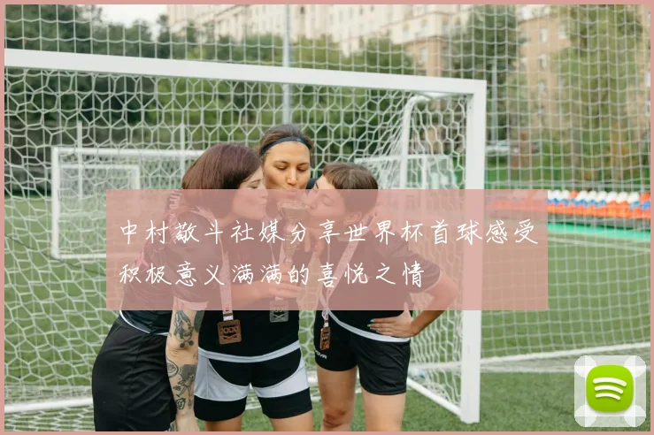 中村敬斗社媒分享世界杯首球感受积极意义满满的喜悦之情