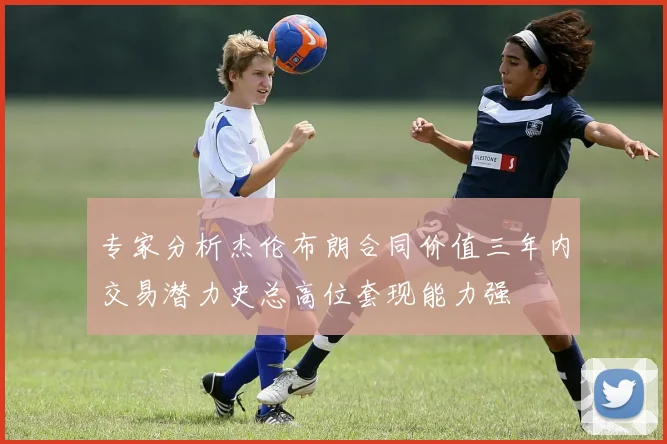 专家分析杰伦布朗合同价值三年内交易潜力史总高位套现能力强