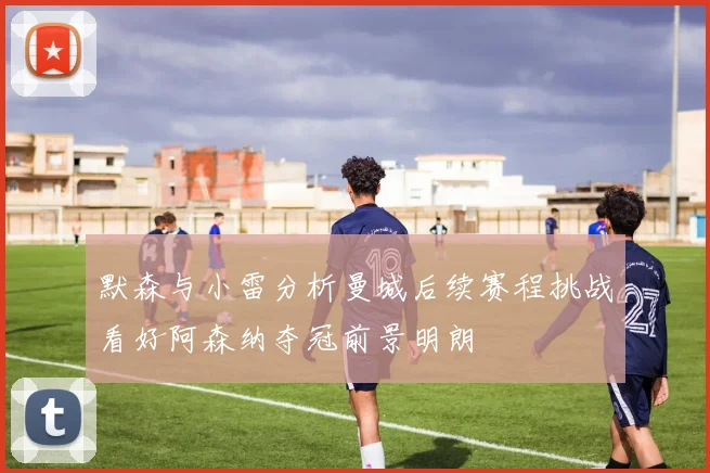 默森与小雷分析曼城后续赛程挑战看好阿森纳夺冠前景明朗