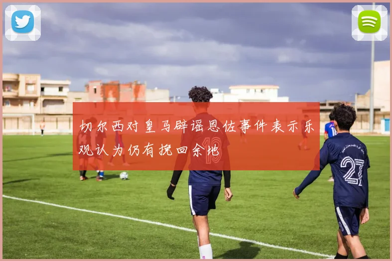 切尔西对皇马辟谣恩佐事件表示乐观认为仍有挽回余地