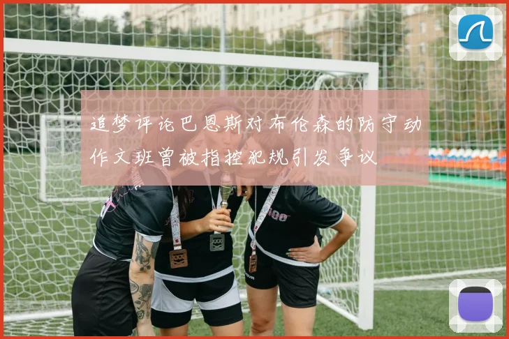追梦评论巴恩斯对布伦森的防守动作文班曾被指控犯规引发争议