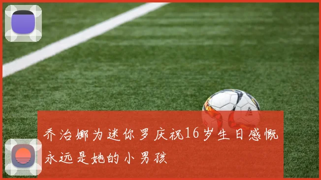 乔治娜为迷你罗庆祝16岁生日感慨永远是她的小男孩