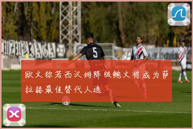 欧文称若西汉姆降级鲍文将成为萨拉赫最佳替代人选