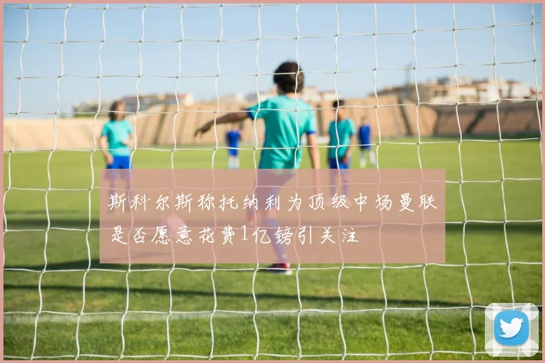 斯科尔斯称托纳利为顶级中场曼联是否愿意花费1亿镑引关注