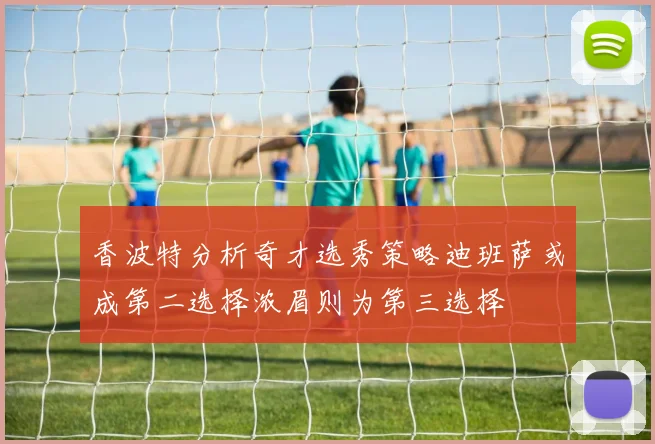 香波特分析奇才选秀策略迪班萨或成第二选择浓眉则为第三选择