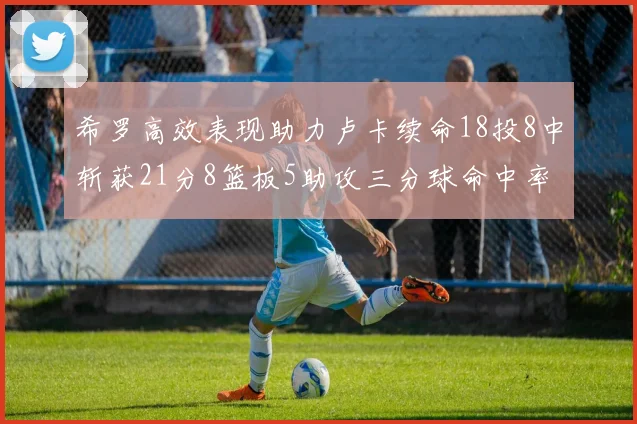 希罗高效表现助力卢卡续命18投8中斩获21分8篮板5助攻三分球命中率出色