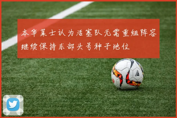 本华莱士认为活塞队无需重组阵容继续保持东部头号种子地位
