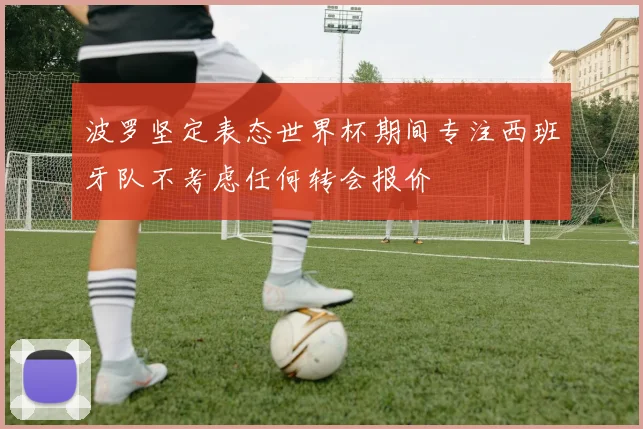 波罗坚定表态世界杯期间专注西班牙队不考虑任何转会报价