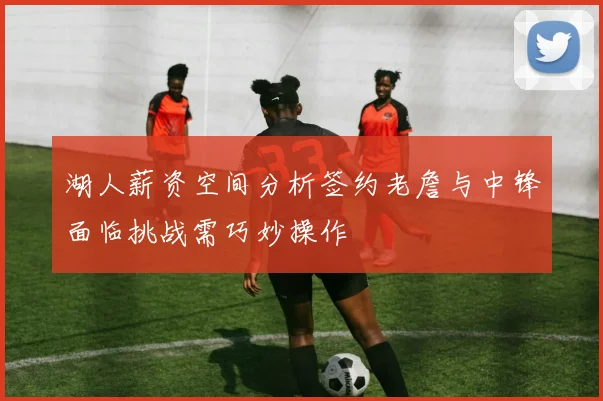 湖人薪资空间分析签约老詹与中锋面临挑战需巧妙操作