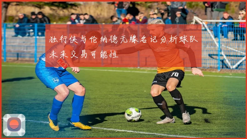 独行侠与伦纳德无缘名记分析球队未来交易可能性