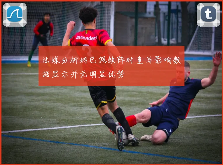 法媒分析姆巴佩缺阵对皇马影响数据显示并无明显优势