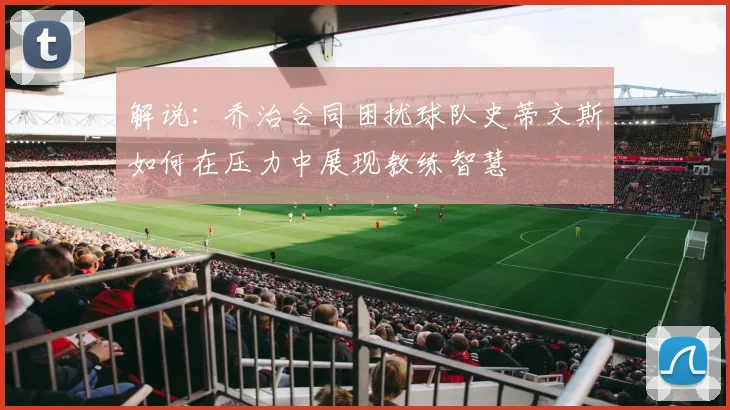解说：乔治合同困扰球队史蒂文斯如何在压力中展现教练智慧