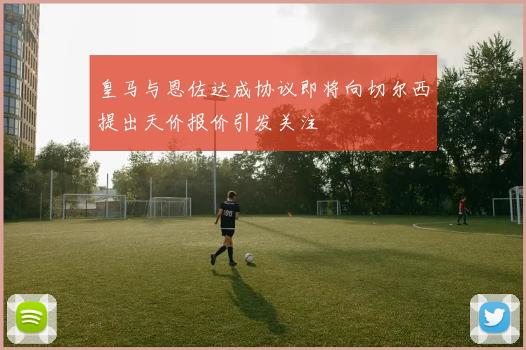 皇马与恩佐达成协议即将向切尔西提出天价报价引发关注