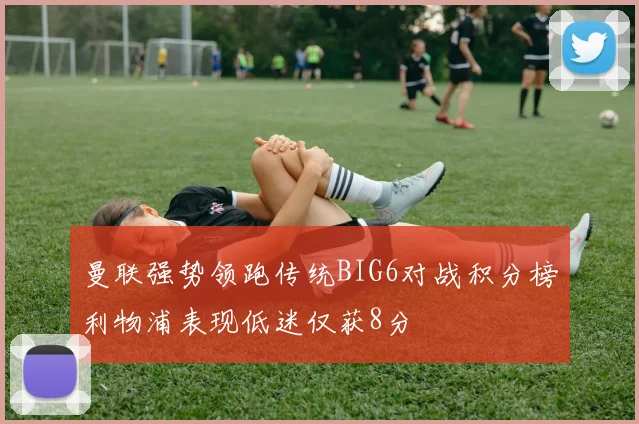 曼联强势领跑传统BIG6对战积分榜利物浦表现低迷仅获8分