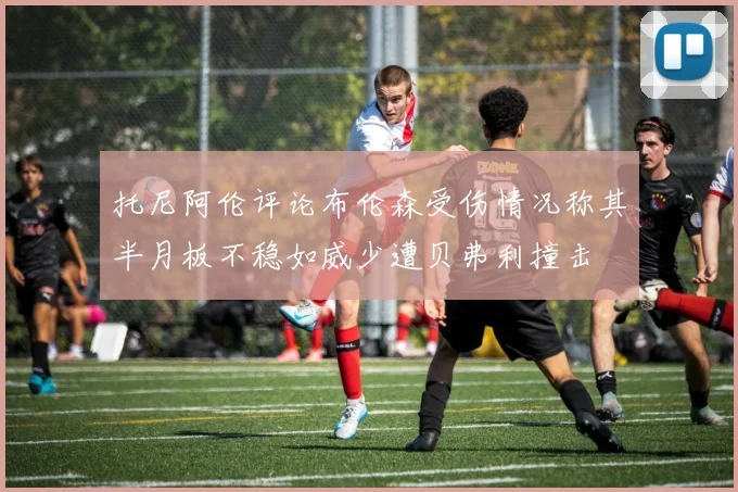 托尼阿伦评论布伦森受伤情况称其半月板不稳如威少遭贝弗利撞击