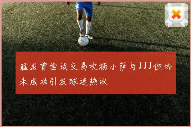 猛龙曾尝试交易吹杨小萨与JJJ但均未成功引发球迷热议