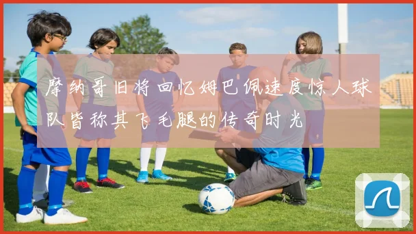 摩纳哥旧将回忆姆巴佩速度惊人球队皆称其飞毛腿的传奇时光