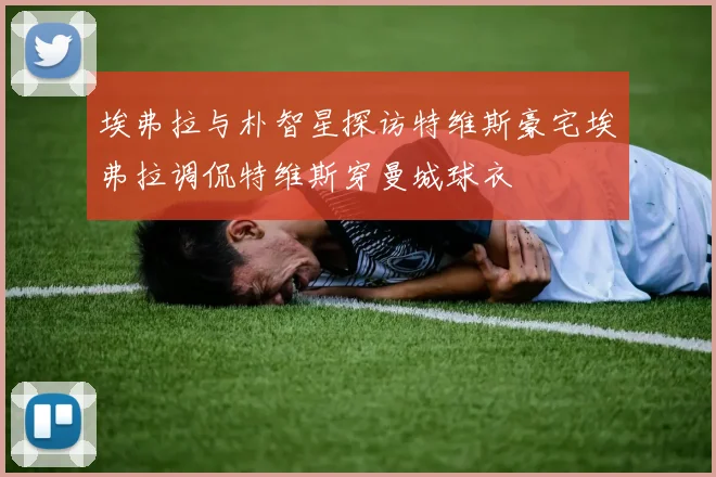 埃弗拉与朴智星探访特维斯豪宅埃弗拉调侃特维斯穿曼城球衣
