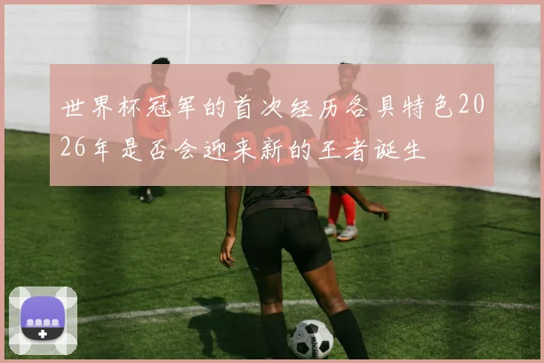世界杯冠军的首次经历各具特色2026年是否会迎来新的王者诞生