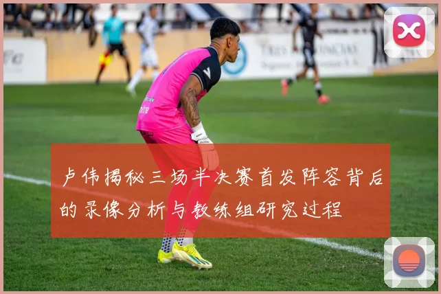卢伟揭秘三场半决赛首发阵容背后的录像分析与教练组研究过程