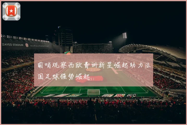前哨观察西欧青训新星崛起助力法国足球强势崛起