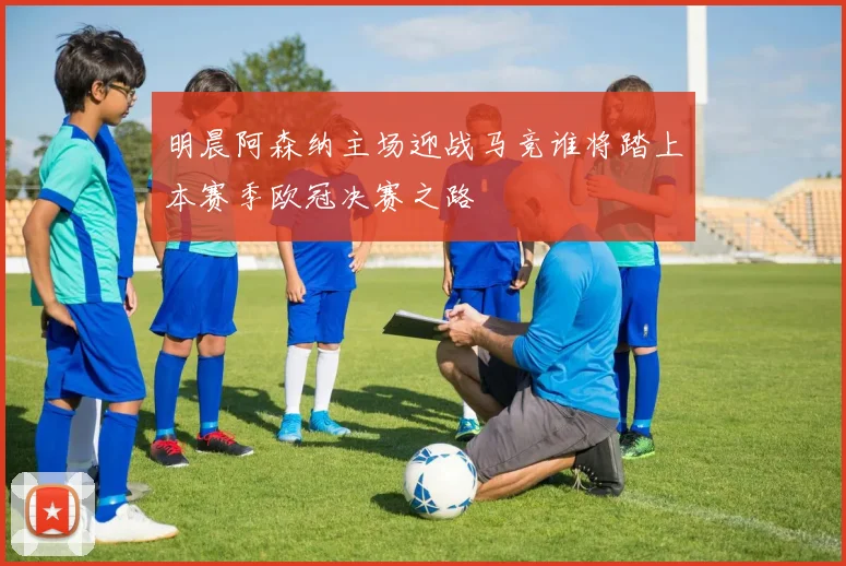 明晨阿森纳主场迎战马竞谁将踏上本赛季欧冠决赛之路