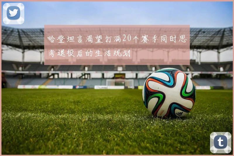 哈登坦言渴望打满20个赛季同时思考退役后的生活规划