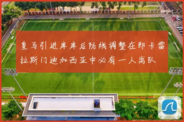 皇马引进库库后防线调整在即卡雷拉斯门迪加西亚中必有一人离队